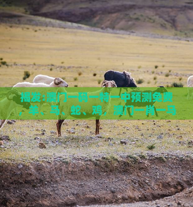揭发:澳门一码一特一中预测免费,羊、马、蛇、鸡,澳门一肖一马一恃一中预测怎么玩全面释义、解释与落实-杜绝虚假的假诱导